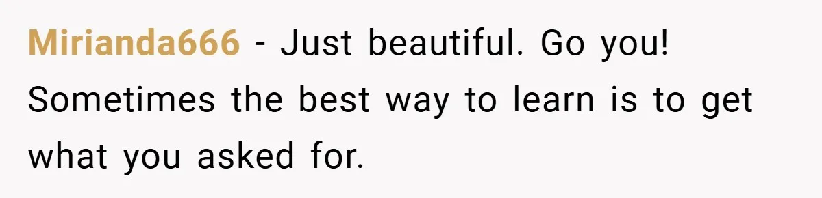 Mirianda666 − Just beautiful. Go you! Sometimes the best way to learn is to get what you asked for.