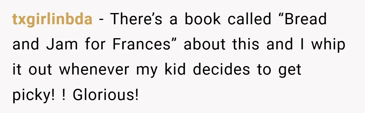 txgirlinbda − There’s a book called “Bread and Jam for Frances” about this and I whip it out whenever my kid decides to get picky! ! Glorious!