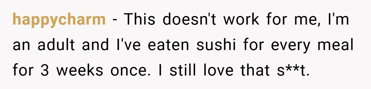 happycharm − This doesn't work for me, I'm an adult and I've eaten sushi for every meal for 3 weeks once. I still love that s**t.