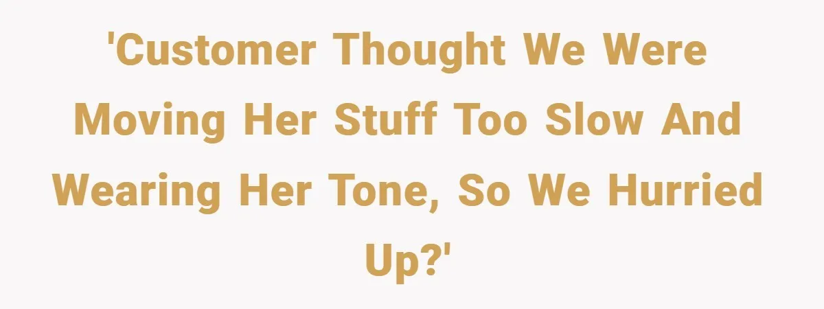 'Customer thought we were moving her stuff too slow and wearing her tone, so we hurried up?'