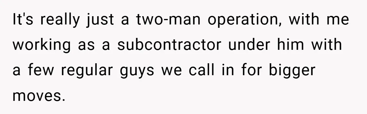 It's really just a two-man operation, with me working as a subcontractor under him with a few regular guys we call in for bigger moves.