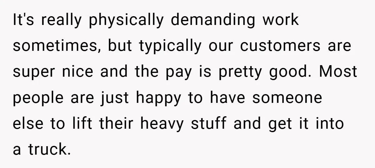It's really physically demanding work sometimes, but typically our customers are super nice and the pay is pretty good. Most people are just happy to have someone else to lift...