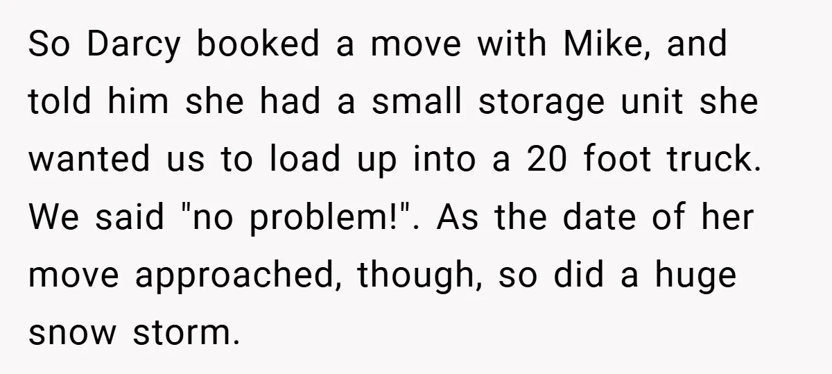 So Darcy booked a move with Mike, and told him she had a small storage unit she wanted us to load up into a 20 foot truck. We said "no...