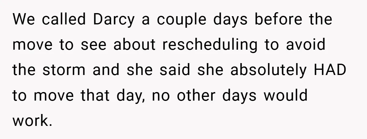 We called Darcy a couple days before the move to see about rescheduling to avoid the storm and she said she absolutely HAD to move that day, no other days...