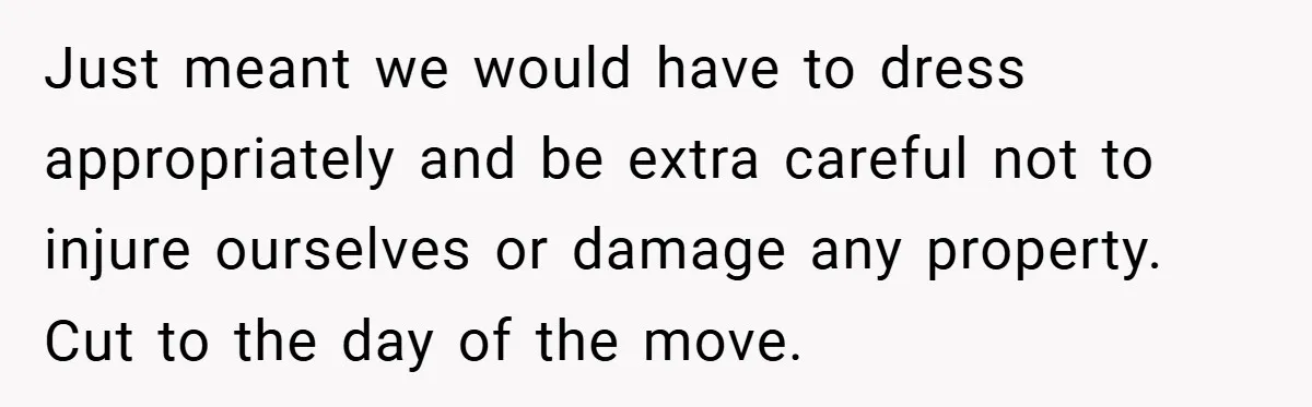 Just meant we would have to dress appropriately and be extra careful not to injure ourselves or damage any property. Cut to the day of the move.