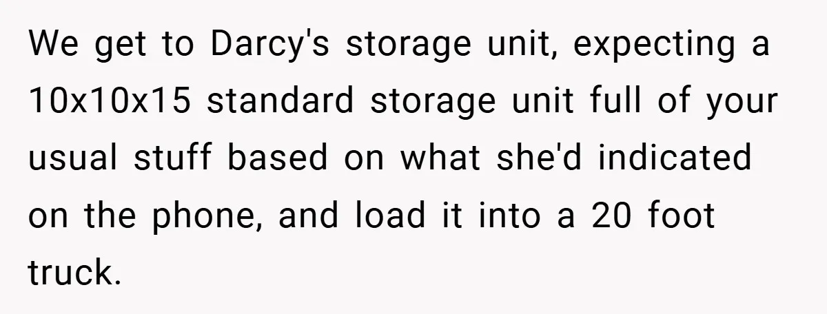 We get to Darcy's storage unit, expecting a 10x10x15 standard storage unit full of your usual stuff based on what she'd indicated on the phone, and load it into a...