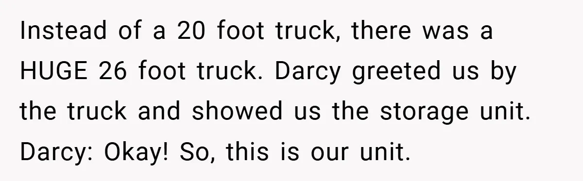 Instead of a 20 foot truck, there was a HUGE 26 foot truck. Darcy greeted us by the truck and showed us the storage unit. Darcy: Okay! So, this is...