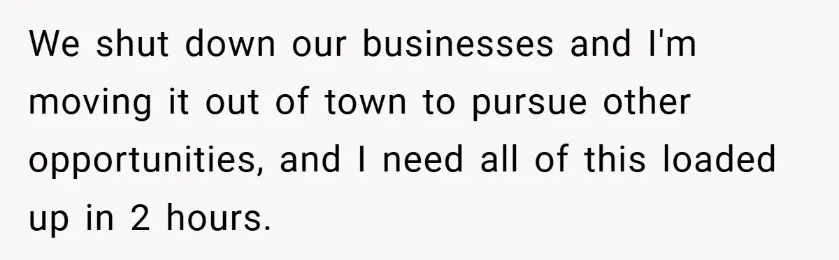We shut down our businesses and I'm moving it out of town to pursue other opportunities, and I need all of this loaded up in 2 hours.