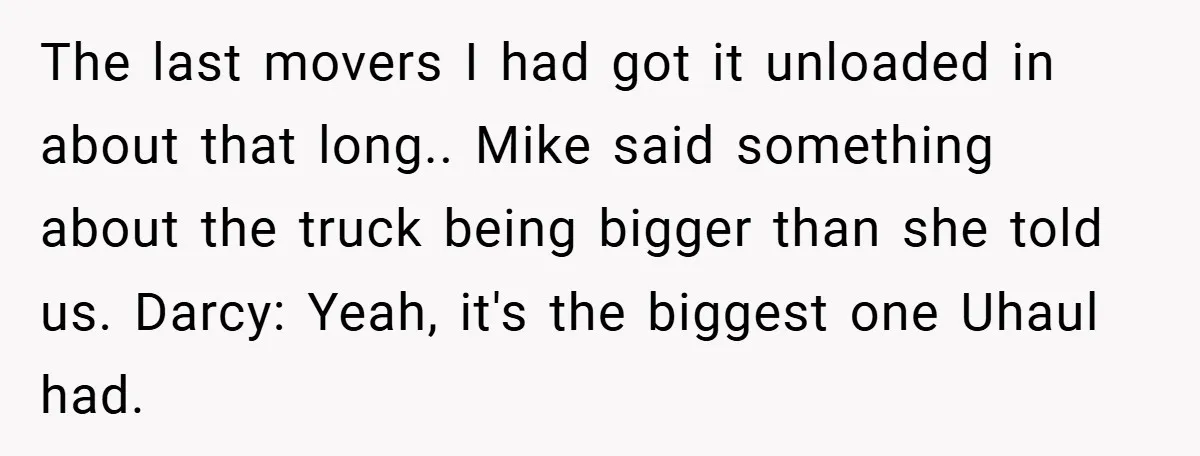The last movers I had got it unloaded in about that long.. Mike said something about the truck being bigger than she told us. Darcy: Yeah, it's the biggest one...
