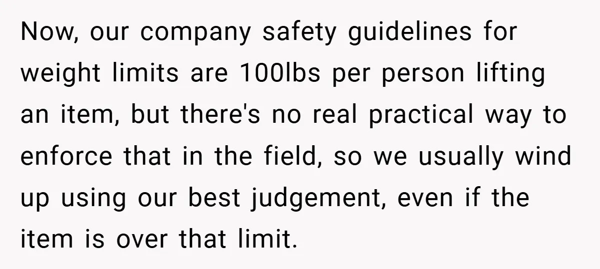 Now, our company safety guidelines for weight limits are 100lbs per person lifting an item, but there's no real practical way to enforce that in the field, so we usually...