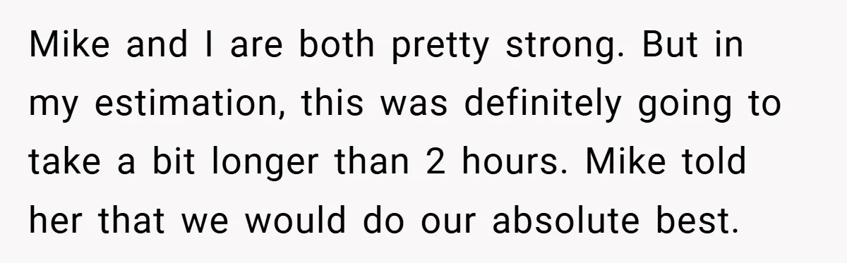 Mike and I are both pretty strong. But in my estimation, this was definitely going to take a bit longer than 2 hours. Mike told her that we would do...