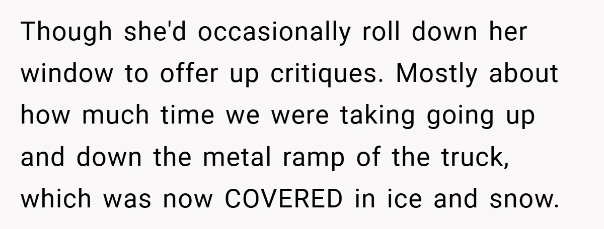 Though she'd occasionally roll down her window to offer up critiques. Mostly about how much time we were taking going up and down the metal ramp of the truck, which...