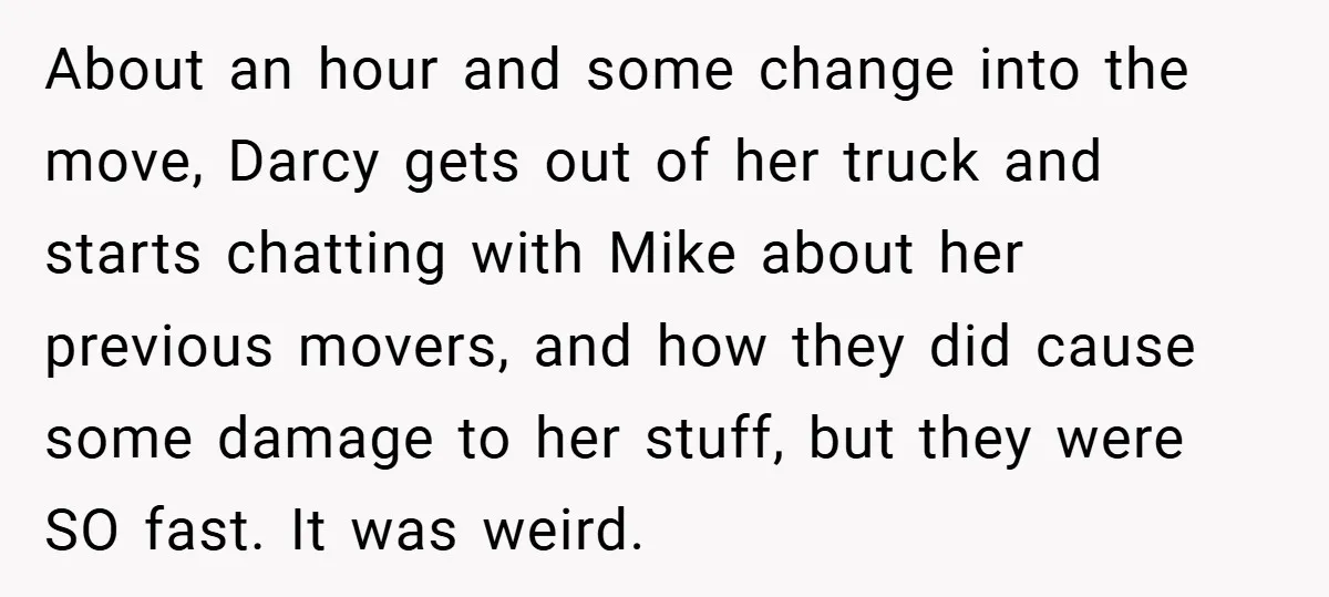 About an hour and some change into the move, Darcy gets out of her truck and starts chatting with Mike about her previous movers, and how they did cause some...