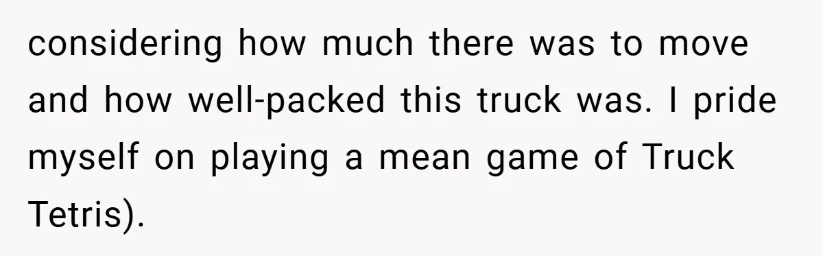 considering how much there was to move and how well-packed this truck was. I pride myself on playing a mean game of Truck Tetris).
