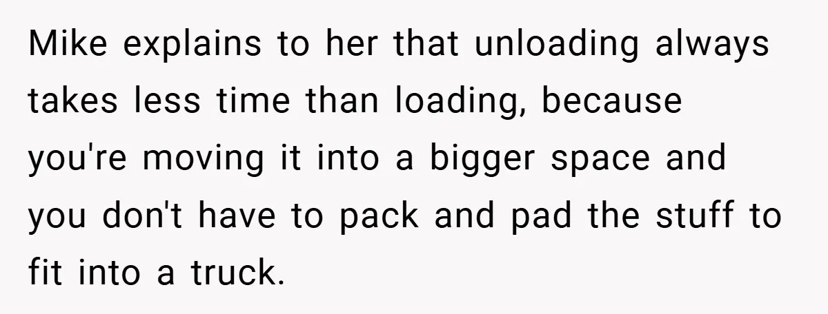 Mike explains to her that unloading always takes less time than loading, because you're moving it into a bigger space and you don't have to pack and pad the stuff...