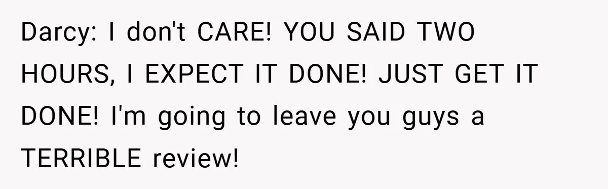 Darcy: I don't CARE! YOU SAID TWO HOURS, I EXPECT IT DONE! JUST GET IT DONE! I'm going to leave you guys a TERRIBLE review!