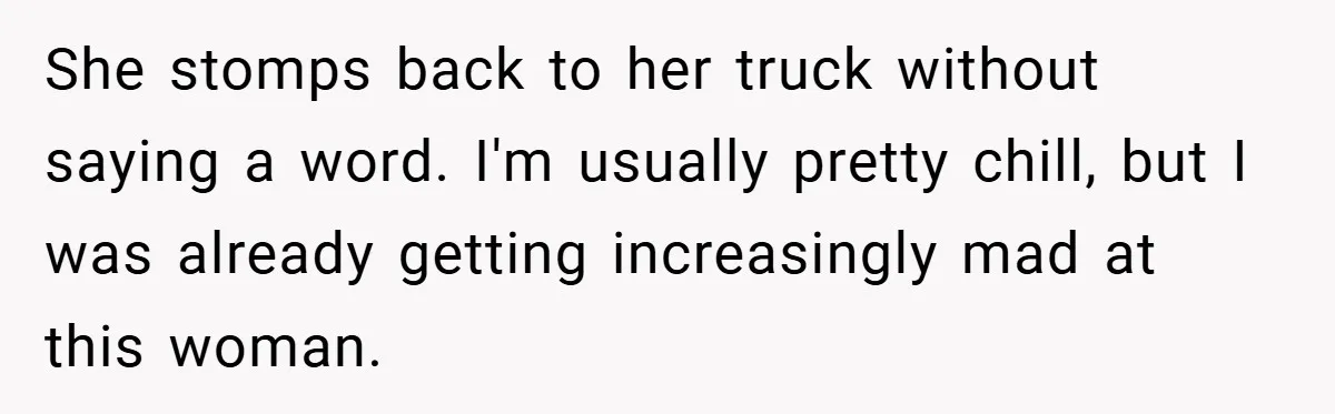 She stomps back to her truck without saying a word. I'm usually pretty chill, but I was already getting increasingly mad at this woman.