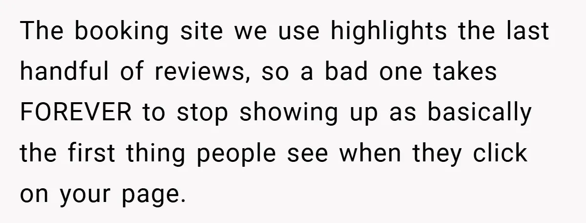 The booking site we use highlights the last handful of reviews, so a bad one takes FOREVER to stop showing up as basically the first thing people see when they...