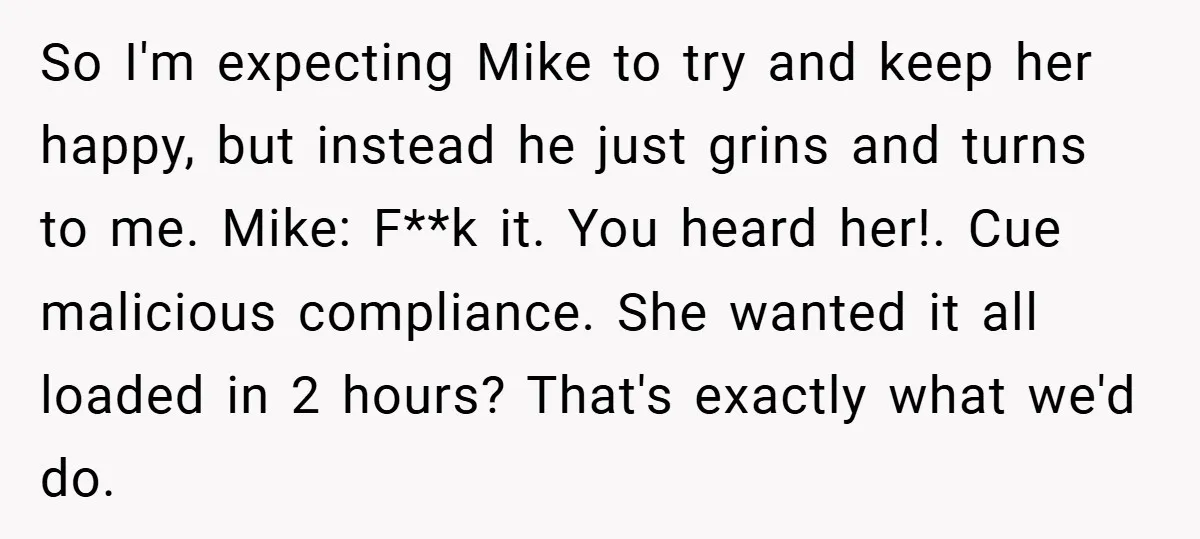 So I'm expecting Mike to try and keep her happy, but instead he just grins and turns to me. Mike: F**k it. You heard her!. Cue malicious compliance. She wanted...