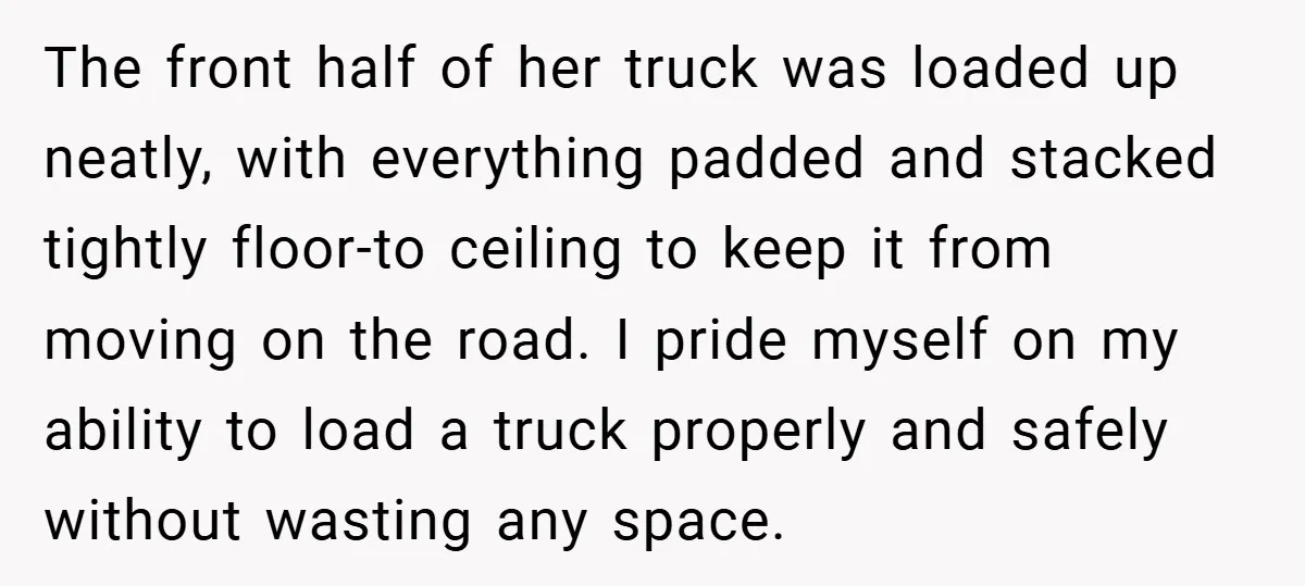 The front half of her truck was loaded up neatly, with everything padded and stacked tightly floor-to ceiling to keep it from moving on the road. I pride myself on...