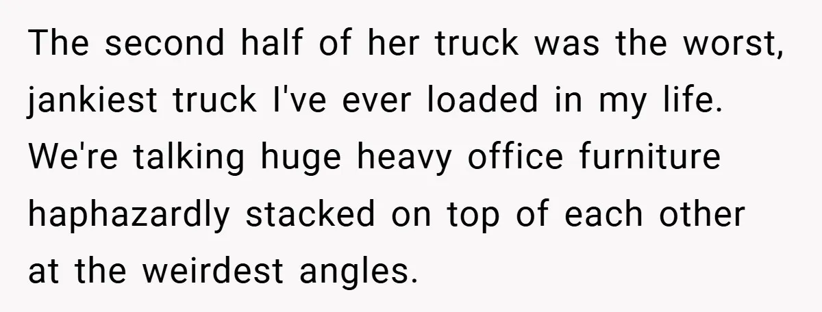 The second half of her truck was the worst, jankiest truck I've ever loaded in my life. We're talking huge heavy office furniture haphazardly stacked on top of each other...