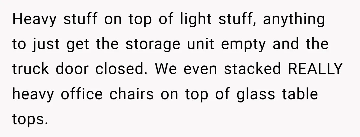 Heavy stuff on top of light stuff, anything to just get the storage unit empty and the truck door closed. We even stacked REALLY heavy office chairs on top of...