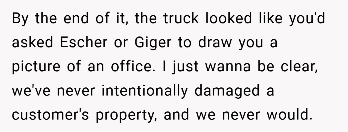 By the end of it, the truck looked like you'd asked Escher or Giger to draw you a picture of an office. I just wanna be clear, we've never intentionally...