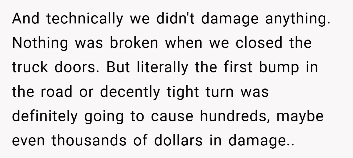 And technically we didn't damage anything. Nothing was broken when we closed the truck doors. But literally the first bump in the road or decently tight turn was definitely going...