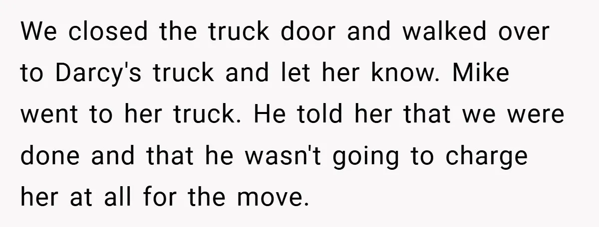 We closed the truck door and walked over to Darcy's truck and let her know. Mike went to her truck. He told her that we were done and that he...