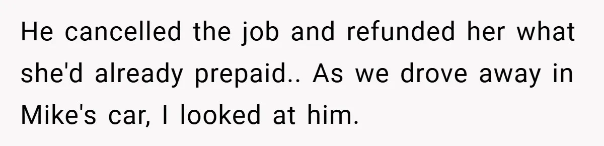 He cancelled the job and refunded her what she'd already prepaid.. As we drove away in Mike's car, I looked at him.