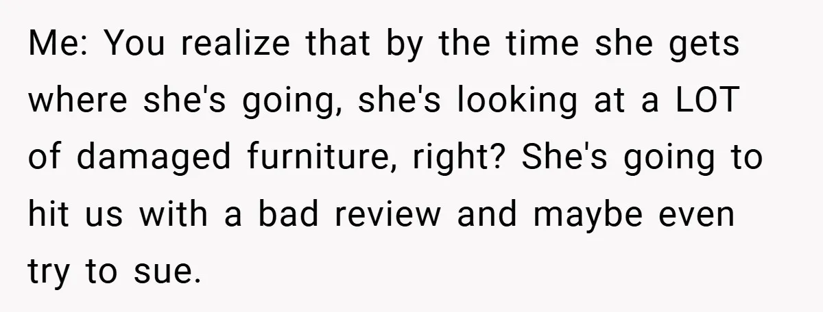 Me: You realize that by the time she gets where she's going, she's looking at a LOT of damaged furniture, right? She's going to hit us with a bad review...