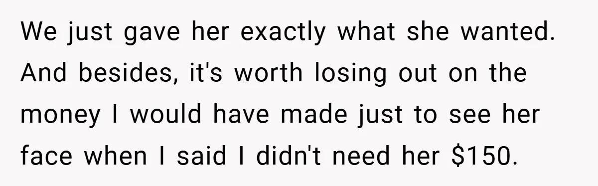We just gave her exactly what she wanted. And besides, it's worth losing out on the money I would have made just to see her face when I said I...