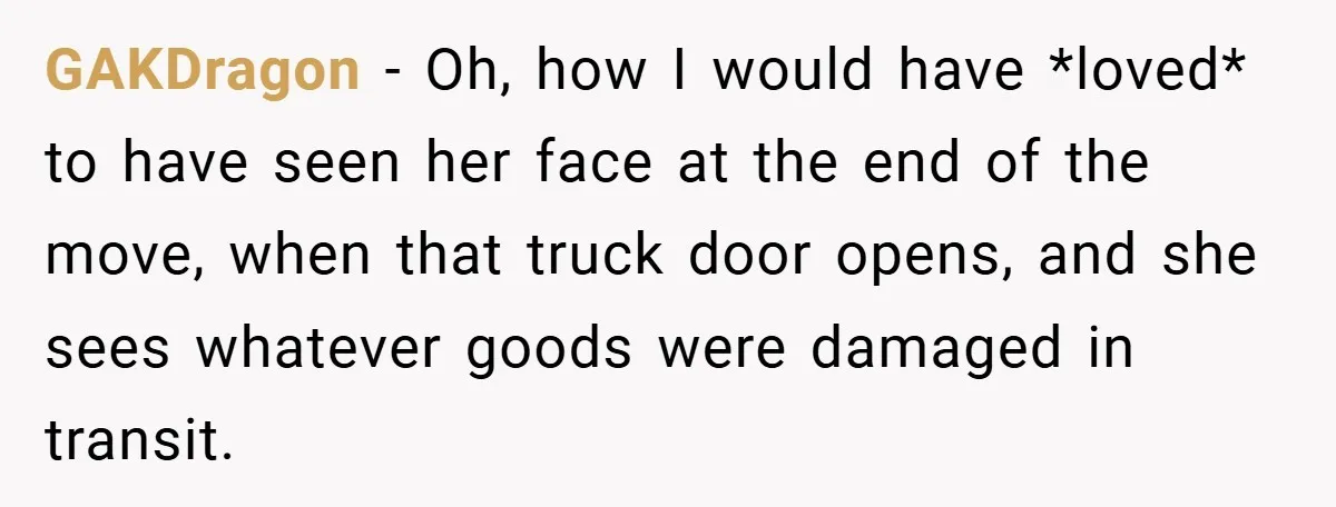 GAKDragon − Oh, how I would have *loved* to have seen her face at the end of the move, when that truck door opens, and she sees whatever goods were...