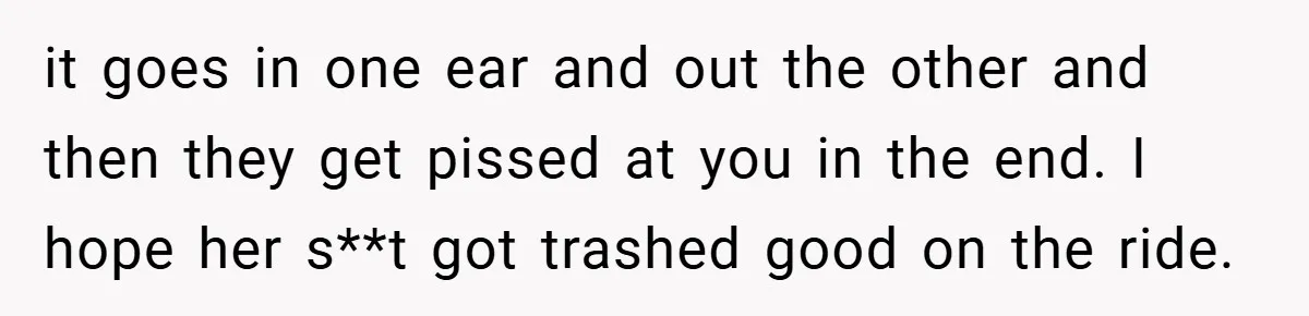 it goes in one ear and out the other and then they get pissed at you in the end. I hope her s**t got trashed good on the ride.
