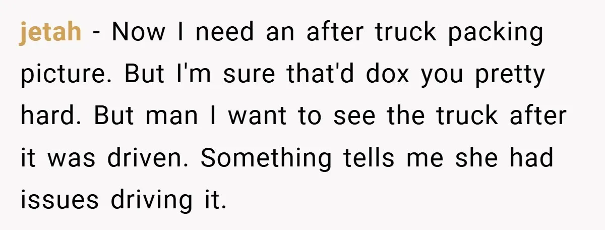 jetah − Now I need an after truck packing picture. But I'm sure that'd dox you pretty hard. But man I want to see the truck after it was driven....
