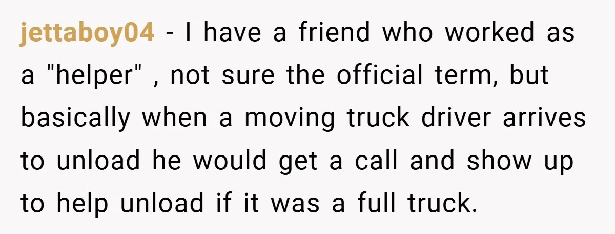 jettaboy04 − I have a friend who worked as a "helper" , not sure the official term, but basically when a moving truck driver arrives to unload he would get...
