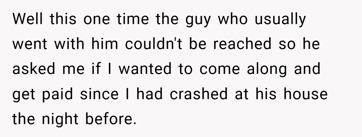 Well this one time the guy who usually went with him couldn't be reached so he asked me if I wanted to come along and get paid since I had...