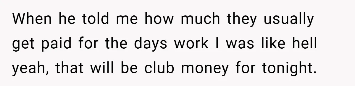 When he told me how much they usually get paid for the days work I was like hell yeah, that will be club money for tonight.