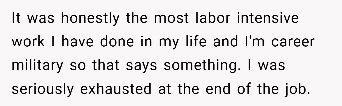It was honestly the most labor intensive work I have done in my life and I'm career military so that says something. I was seriously exhausted at the end of...