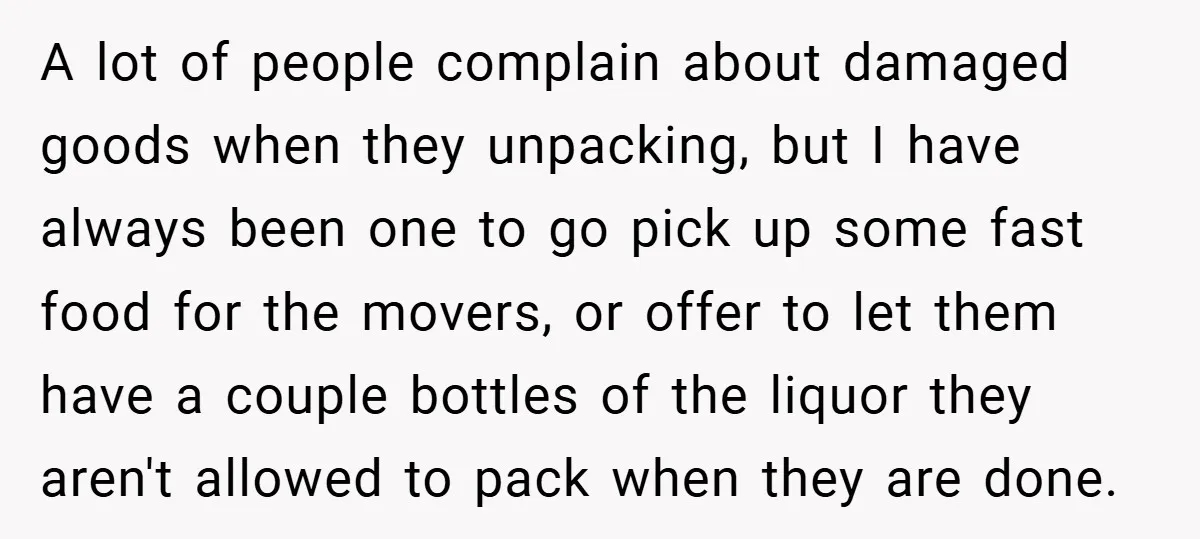 A lot of people complain about damaged goods when they unpacking, but I have always been one to go pick up some fast food for the movers, or offer to...