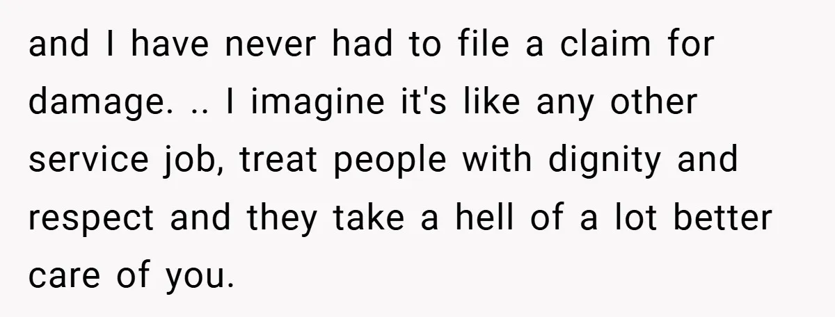 and I have never had to file a claim for damage. .. I imagine it's like any other service job, treat people with dignity and respect and they take a...
