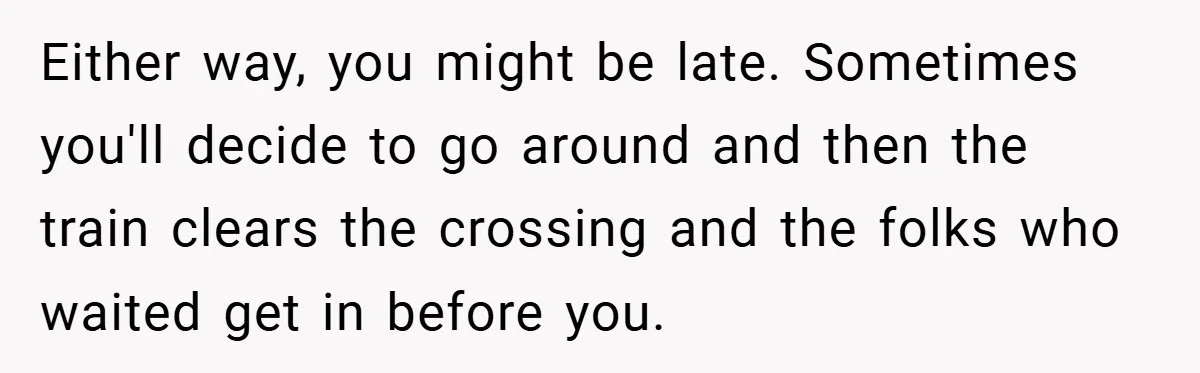 Either way, you might be late. Sometimes you'll decide to go around and then the train clears the crossing and the folks who waited get in before you.
