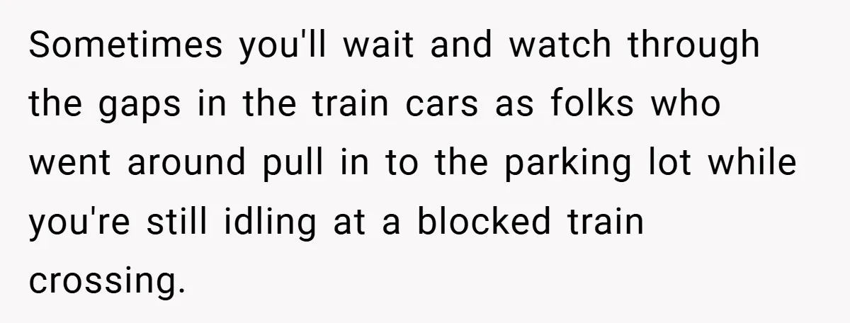 Sometimes you'll wait and watch through the gaps in the train cars as folks who went around pull in to the parking lot while you're still idling at a blocked...