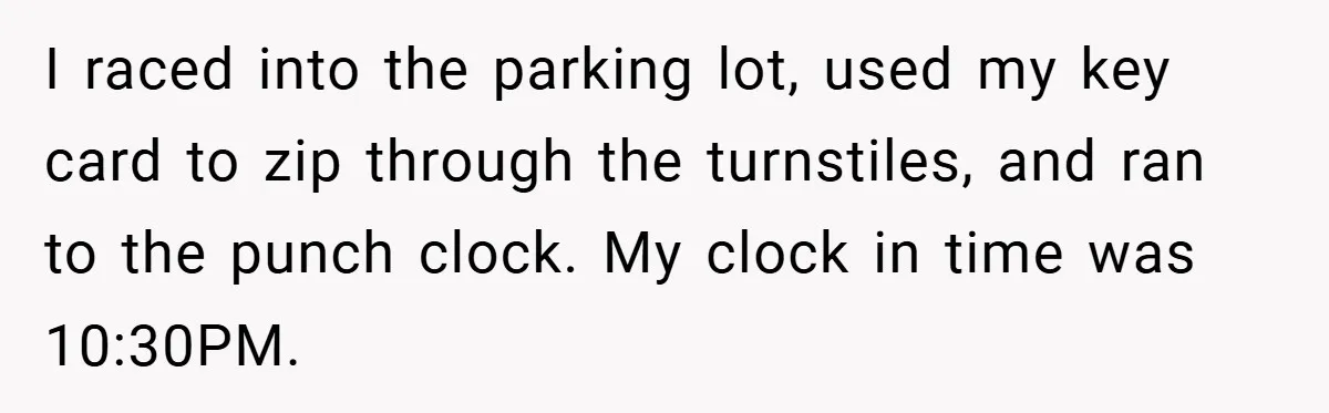 I raced into the parking lot, used my key card to zip through the turnstiles, and ran to the punch clock. My clock in time was 10:30PM.