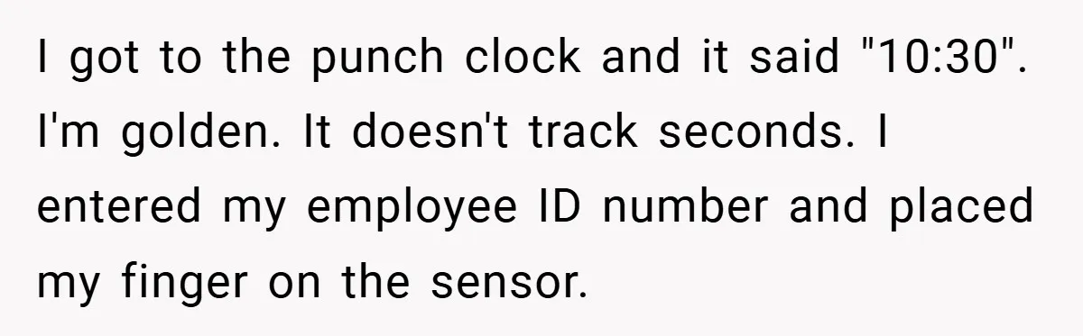 I got to the punch clock and it said "10:30". I'm golden. It doesn't track seconds. I entered my employee ID number and placed my finger on the sensor.