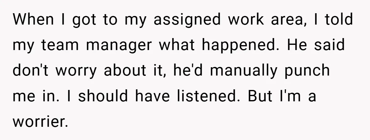 When I got to my assigned work area, I told my team manager what happened. He said don't worry about it, he'd manually punch me in. I should have listened....