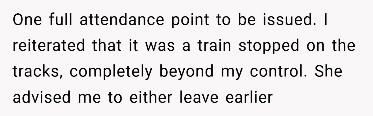 One full attendance point to be issued. I reiterated that it was a train stopped on the tracks, completely beyond my control. She advised me to either leave earlier