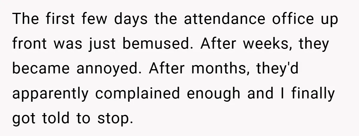 The first few days the attendance office up front was just bemused. After weeks, they became annoyed. After months, they'd apparently complained enough and I finally got told to stop.