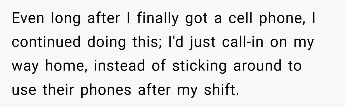 Even long after I finally got a cell phone, I continued doing this; I'd just call-in on my way home, instead of sticking around to use their phones after my...