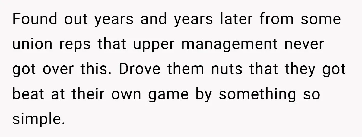 Found out years and years later from some union reps that upper management never got over this. Drove them nuts that they got beat at their own game by something...